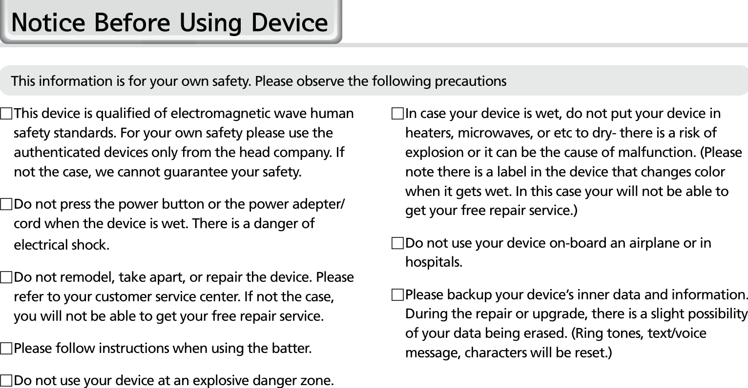 2HM50 Manual In case your device is wet, do not put your device in heaters, microwaves, or etc to dry- there is a risk of explosion or it can be the cause of malfunction. (Please note there is a label in the device that changes color when it gets wet. In this case your will not be able to get your free repair service.) Do not use your device on-board an airplane or in hospitals. Please backup your device’s inner data and information. During the repair or upgrade, there is a slight possibility of your data being erased. (Ring tones, text/voice message, characters will be reset.)1RWLFH%HIRUH8VLQJ&apos;HYLFH This device is qualified of electromagnetic wave human safety standards. For your own safety please use the authenticated devices only from the head company. If not the case, we cannot guarantee your safety.  Do not press the power button or the power adepter/cord when the device is wet. There is a danger of electrical shock. Do not remodel, take apart, or repair the device. Please refer to your customer service center. If not the case, you will not be able to get your free repair service.Please follow instructions when using the batter. Do not use your device at an explosive danger zone.This information is for your own safety. Please observe the following precautions 