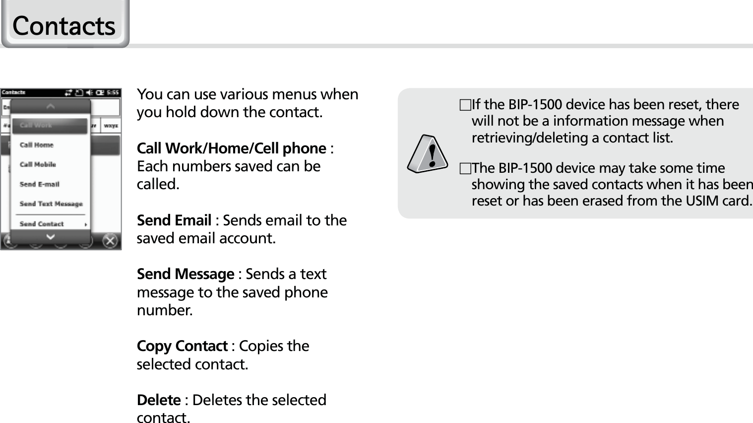 40HM50 Manual&amp;RQWDFWVYou can use various menus when you hold down the contact.Call Work/Home/Cell phone : Each numbers saved can be called.Send Email : Sends email to the saved email account. Send Message : Sends a text message to the saved phone number.Copy Contact : Copies the selected contact.Delete : Deletes the selected contact. If the BIP-1500 device has been reset, there will not be a information message when retrieving/deleting a contact list. The BIP-1500 device may take some time showing the saved contacts when it has been reset or has been erased from the USIM card.