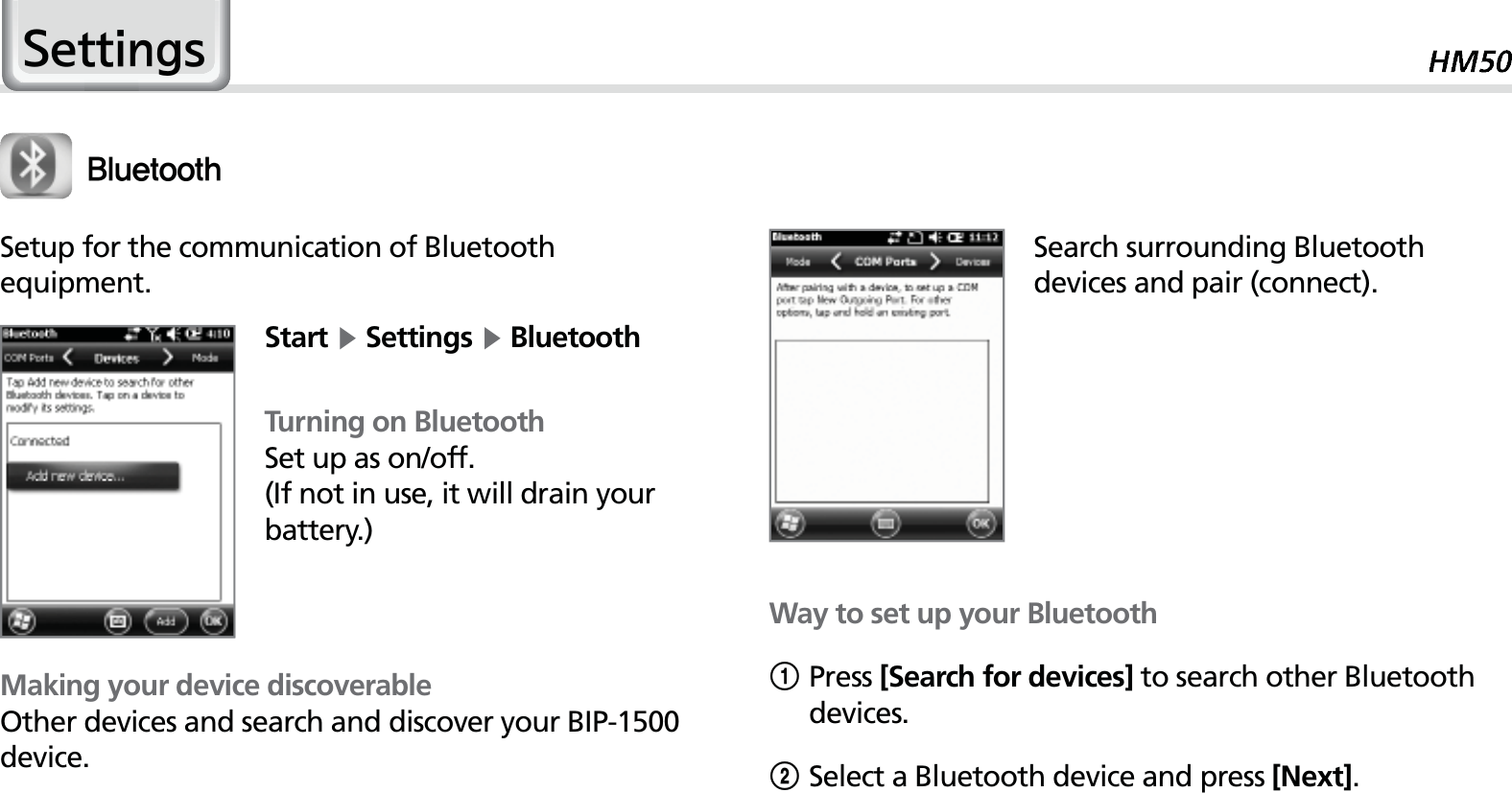 456HWWLQJV#MVFUPPUIMaking your device discoverableOther devices and search and discover your BIP-1500 device.Setup for the communication of Bluetoothequipment.Start Ķ Settings Ķ BluetoothTurning on BluetoothSet up as on/off.(If not in use, it will drain your battery.)Search surrounding Bluetooth devices and pair (connect).Way to set up your Bluetooth1Press [Search for devices] to search other Bluetooth devices.2Select a Bluetooth device and press [Next].