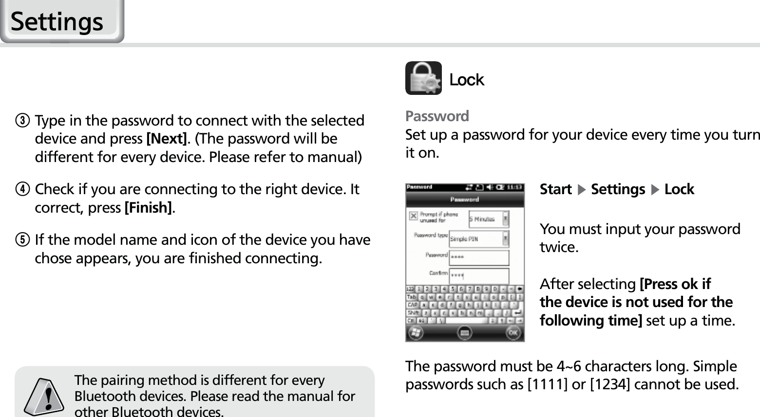 46HM50 Manual3Type in the password to connect with the selected device and press [Next]. (The password will be different for every device. Please refer to manual)4Check if you are connecting to the right device. It correct, press [Finish].5 If the model name and icon of the device you have chose appears, you are finished connecting.The pairing method is different for every Bluetooth devices. Please read the manual for other Bluetooth devices.PasswordSet up a password for your device every time you turn it on.Start Ķ Settings Ķ LockYou must input your password twice.After selecting [Press ok if the device is not used for the following time] set up a time.The password must be 4~6 characters long. Simple passwords such as [1111] or [1234] cannot be used.-PDL6HWWLQJV