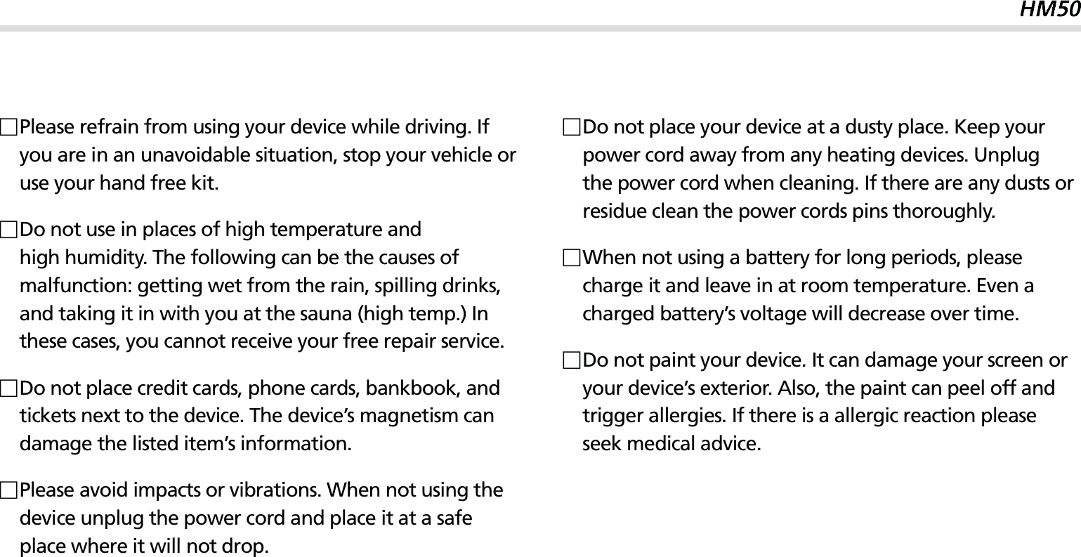 3 Please refrain from using your device while driving. If you are in an unavoidable situation, stop your vehicle or use your hand free kit. Do not use in places of high temperature and high humidity. The following can be the causes of malfunction: getting wet from the rain, spilling drinks, and taking it in with you at the sauna (high temp.) In these cases, you cannot receive your free repair service. Do not place credit cards, phone cards, bankbook, and tickets next to the device. The device’s magnetism can damage the listed item’s information. Please avoid impacts or vibrations. When not using the device unplug the power cord and place it at a safe place where it will not drop. Do not place your device at a dusty place. Keep your power cord away from any heating devices. Unplug the power cord when cleaning. If there are any dusts or residue clean the power cords pins thoroughly. When not using a battery for long periods, please charge it and leave in at room temperature. Even a charged battery’s voltage will decrease over time. Do not paint your device. It can damage your screen or your device’s exterior. Also, the paint can peel off and trigger allergies. If there is a allergic reaction please seek medical advice.