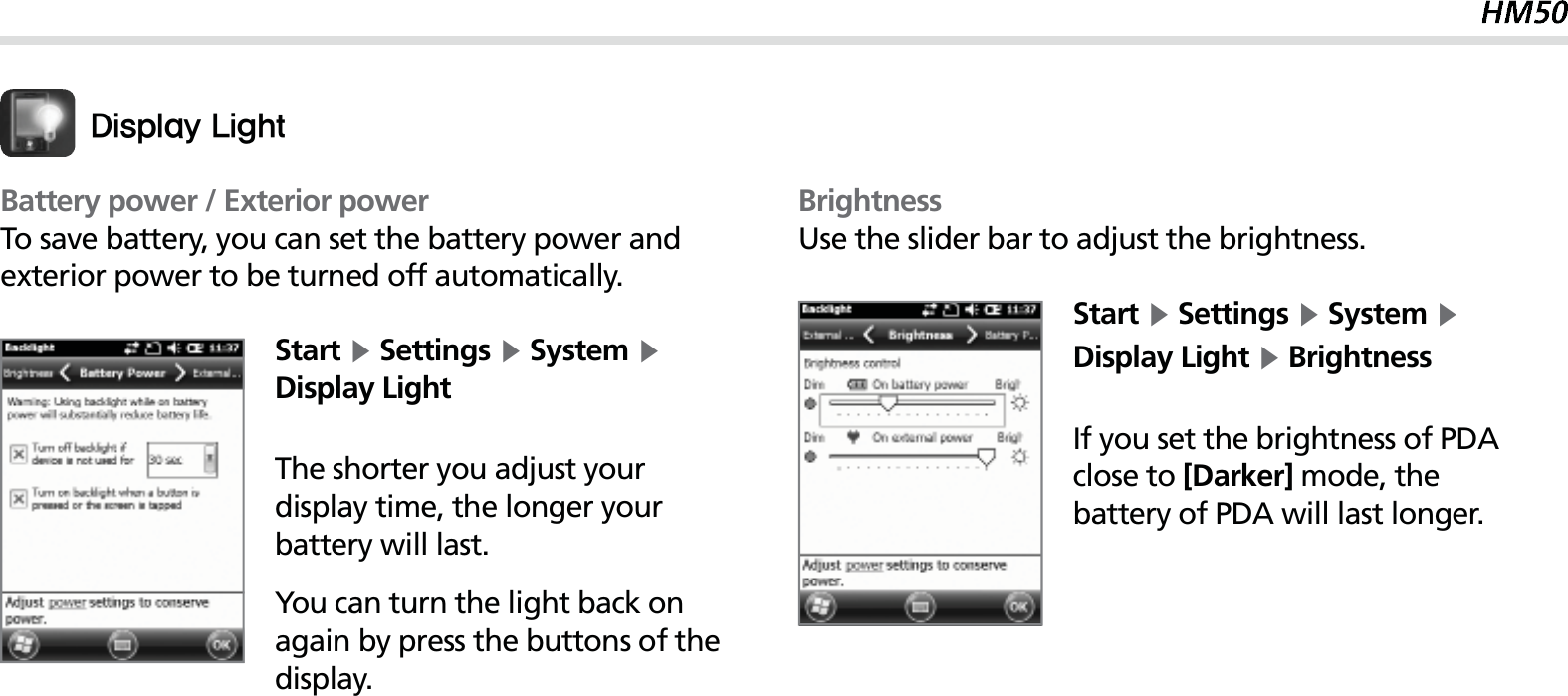 51Battery power / Exterior powerTo save battery, you can set the battery power and exterior power to be turned off automatically.Start Ķ Settings Ķ System Ķ Display LightThe shorter you adjust your display time, the longer your battery will last.You can turn the light back on again by press the buttons of the display.%JTQMBZ-JHIUBrightnessUse the slider bar to adjust the brightness.Start Ķ Settings Ķ System Ķ Display Light Ķ BrightnessIf you set the brightness of PDA close to [Darker] mode, the battery of PDA will last longer.