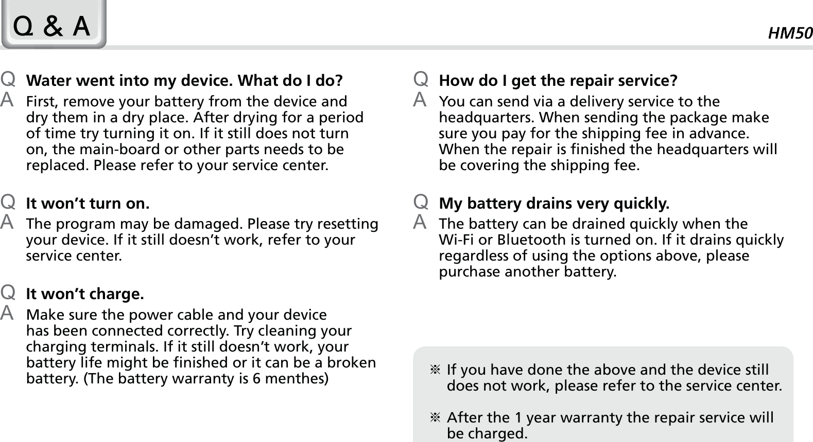 59Q Water went into my device. What do I do?A  First, remove your battery from the device and dry them in a dry place. After drying for a period of time try turning it on. If it still does not turn on, the main-board or other parts needs to be replaced. Please refer to your service center.Q It won’t turn on.A  The program may be damaged. Please try resetting your device. If it still doesn’t work, refer to your service center.Q It won’t charge.A  Make sure the power cable and your device has been connected correctly. Try cleaning your charging terminals. If it still doesn’t work, your battery life might be finished or it can be a broken battery. (The battery warranty is 6 menthes)Q How do I get the repair service?A  You can send via a delivery service to the headquarters. When sending the package make sure you pay for the shipping fee in advance. When the repair is finished the headquarters will be covering the shipping fee.Q My battery drains very quickly.A  The battery can be drained quickly when the Wi-Fi or Bluetooth is turned on. If it drains quickly regardless of using the options above, please purchase another battery.4$ఐ  If you have done the above and the device still does not work, please refer to the service center.ఐ  After the 1 year warranty the repair service will be charged.