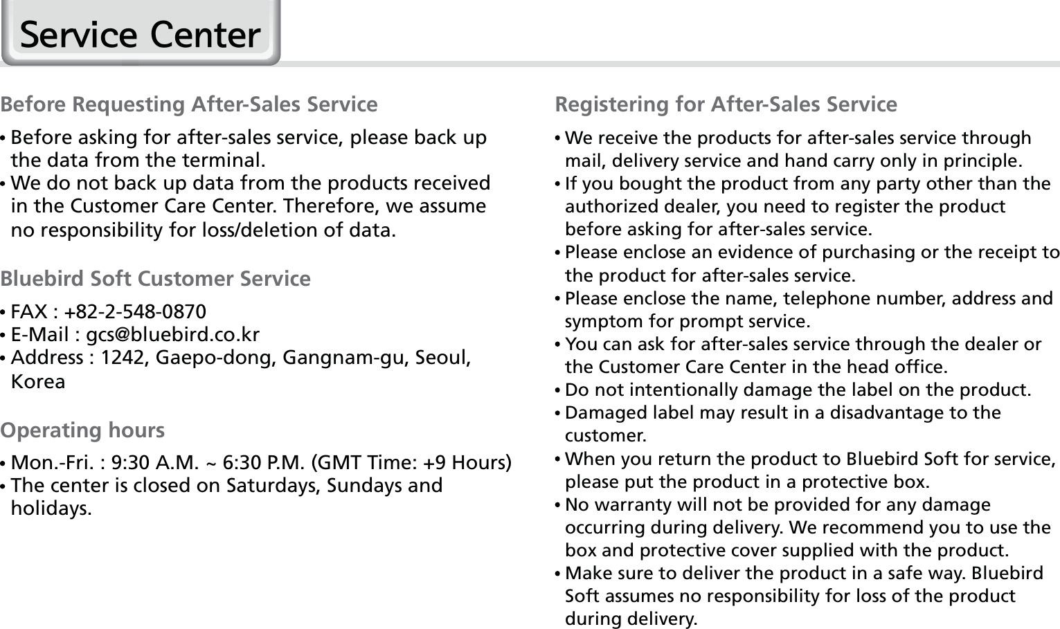 60HM50 Manual6HUYLFH&amp;HQWHUBefore Requesting After-Sales Service  Before asking for after-sales service, please back up the data from the terminal.  We do not back up data from the products received in the Customer Care Center. Therefore, we assume no responsibility for loss/deletion of data.Bluebird Soft Customer Service FAX : +82-2-548-0870 E-Mail : gcs@bluebird.co.kr  Address : 1242, Gaepo-dong, Gangnam-gu, Seoul, KoreaOperating hours Mon.-Fri. : 9:30 A.M. ~ 6:30 P.M. (GMT Time: +9 Hours)  The center is closed on Saturdays, Sundays and holidays.Registering for After-Sales Service  We receive the products for after-sales service through mail, delivery service and hand carry only in principle.  If you bought the product from any party other than the authorized dealer, you need to register the product before asking for after-sales service.  Please enclose an evidence of purchasing or the receipt to the product for after-sales service.  Please enclose the name, telephone number, address and symptom for prompt service.  You can ask for after-sales service through the dealer or the Customer Care Center in the head office.  Do not intentionally damage the label on the product.  Damaged label may result in a disadvantage to the customer.  When you return the product to Bluebird Soft for service, please put the product in a protective box.  No warranty will not be provided for any damage occurring during delivery. We recommend you to use the box and protective cover supplied with the product.  Make sure to deliver the product in a safe way. Bluebird Soft assumes no responsibility for loss of the product during delivery.