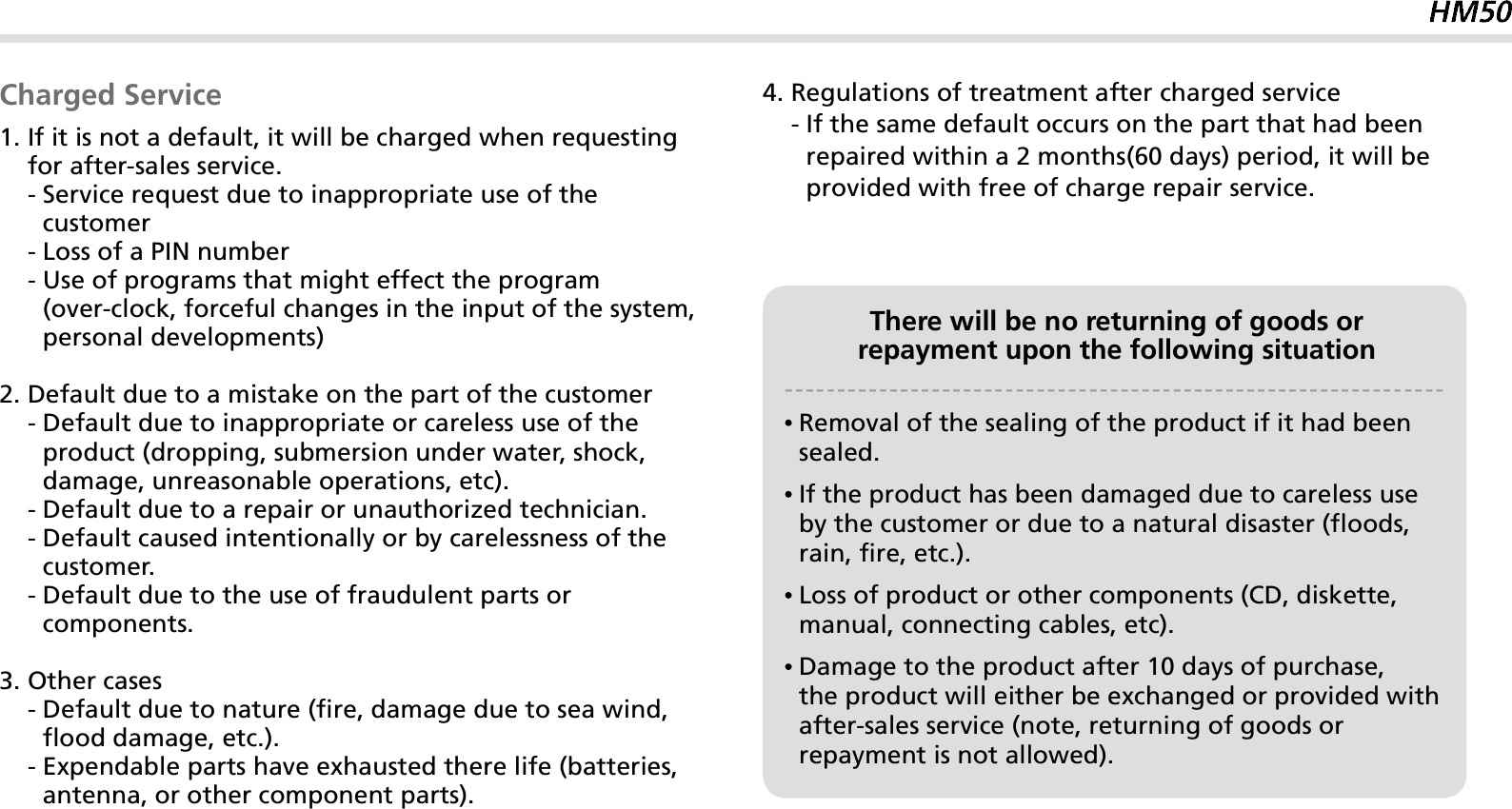 61Charged Service1.  If it is not a default, it will be charged when requesting for after-sales service.    -  Service request due to inappropriate use of the customer    - Loss of a PIN number    -  Use of programs that might effect the program(over-clock, forceful changes in the input of the system, personal developments)2. Default due to a mistake on the part of the customer    -  Default due to inappropriate or careless use of the product (dropping, submersion under water, shock, damage, unreasonable operations, etc).    -  Default due to a repair or unauthorized technician.    -  Default caused intentionally or by carelessness of the customer.    -  Default due to the use of fraudulent parts or components.3. Other cases    -  Default due to nature (fire, damage due to sea wind, flood damage, etc.).    -  Expendable parts have exhausted there life (batteries, antenna, or other component parts).4. Regulations of treatment after charged service    -  If the same default occurs on the part that had been repaired within a 2 months(60 days) period, it will be provided with free of charge repair service.There will be no returning of goods orrepayment upon the following situation  Removal of the sealing of the product if it had been sealed.  If the product has been damaged due to careless use by the customer or due to a natural disaster (floods, rain, fire, etc.).  Loss of product or other components (CD, diskette, manual, connecting cables, etc).  Damage to the product after 10 days of purchase,the product will either be exchanged or provided with after-sales service (note, returning of goods or repayment is not allowed).