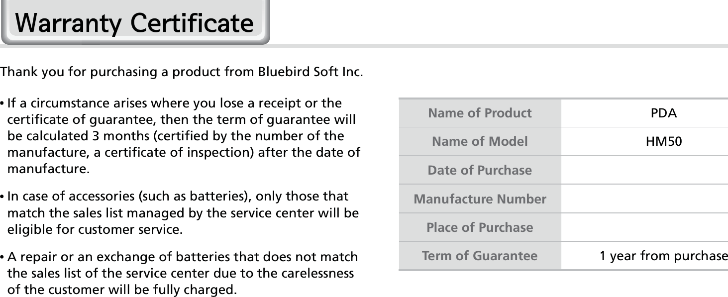 62HM50 Manual:DUUDQW\&amp;HUWLILFDWHThank you for purchasing a product from Bluebird Soft Inc.   If a circumstance arises where you lose a receipt or the certificate of guarantee, then the term of guarantee will be calculated 3 months (certified by the number of the manufacture, a certificate of inspection) after the date of manufacture.  In case of accessories (such as batteries), only those that match the sales list managed by the service center will be eligible for customer service.  A repair or an exchange of batteries that does not match the sales list of the service center due to the carelessness of the customer will be fully charged.Name of Product PDAName of Model HM50Date of PurchaseManufacture NumberPlace of PurchaseTerm of Guarantee 1 year from purchase