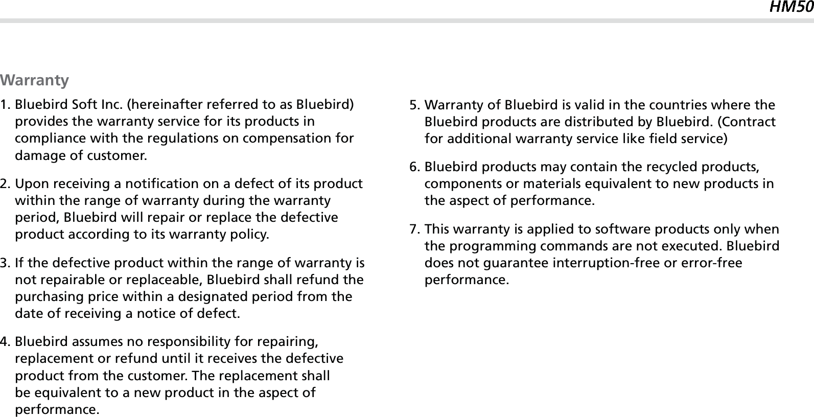 63Warranty1.  Bluebird Soft Inc. (hereinafter referred to as Bluebird) provides the warranty service for its products in compliance with the regulations on compensation for damage of customer.2.  Upon receiving a notification on a defect of its product within the range of warranty during the warranty period, Bluebird will repair or replace the defective product according to its warranty policy.3.  If the defective product within the range of warranty is not repairable or replaceable, Bluebird shall refund the purchasing price within a designated period from the date of receiving a notice of defect.4.  Bluebird assumes no responsibility for repairing, replacement or refund until it receives the defective product from the customer. The replacement shall be equivalent to a new product in the aspect of performance.5.  Warranty of Bluebird is valid in the countries where the Bluebird products are distributed by Bluebird. (Contract for additional warranty service like field service)6.  Bluebird products may contain the recycled products, components or materials equivalent to new products in the aspect of performance.7.  This warranty is applied to software products only when the programming commands are not executed. Bluebird does not guarantee interruption-free or error-free performance.