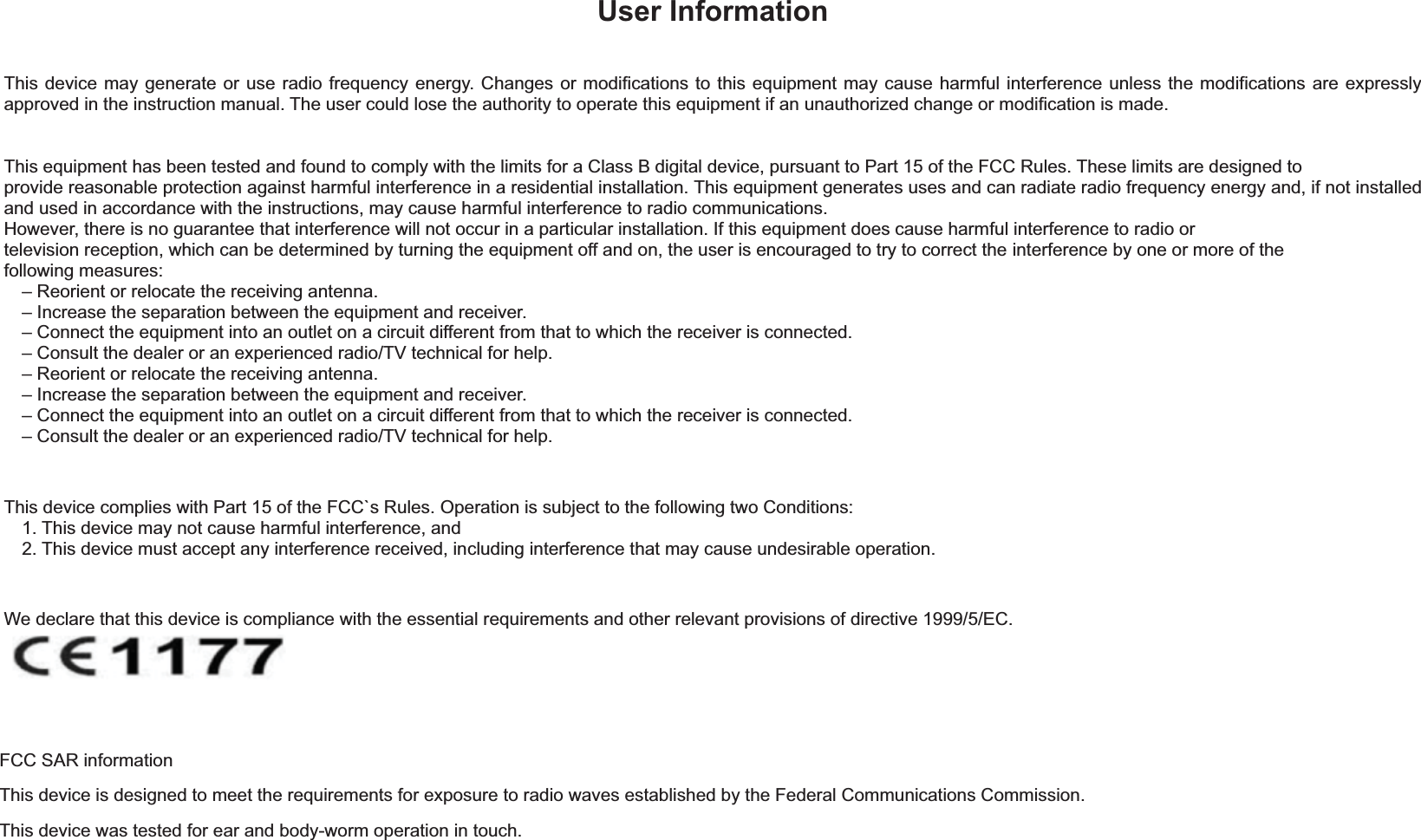 User Information This device may generate or use radio frequency energy. Changes or modifications to this equipment may cause harmful interference unless the modifications are expressly approved in the instruction manual. The user could lose the authority to operate this equipment if an unauthorized change or modification is made. This equipment has been tested and found to comply with the limits for a Class B digital device, pursuant to Part 15 of the FCC Rules. These limits are designed to provide reasonable protection against harmful interference in a residential installation. This equipment generates uses and can radiate radio frequency energy and, if not installed and used in accordance with the instructions, may cause harmful interference to radio communications. However, there is no guarantee that interference will not occur in a particular installation. If this equipment does cause harmful interference to radio or television reception, which can be determined by turning the equipment off and on, the user is encouraged to try to correct the interference by one or more of the following measures: – Reorient or relocate the receiving antenna. – Increase the separation between the equipment and receiver. – Connect the equipment into an outlet on a circuit different from that to which the receiver is connected. – Consult the dealer or an experienced radio/TV technical for help. – Reorient or relocate the receiving antenna. – Increase the separation between the equipment and receiver. – Connect the equipment into an outlet on a circuit different from that to which the receiver is connected. – Consult the dealer or an experienced radio/TV technical for help. This device complies with Part 15 of the FCC`s Rules. Operation is subject to the following two Conditions: 1. This device may not cause harmful interference, and 2. This device must accept any interference received, including interference that may cause undesirable operation. We declare that this device is compliance with the essential requirements and other relevant provisions of directive 1999/5/EC.FCC SAR information This device is designed to meet the requirements for exposure to radio waves established by the Federal Communications Commission. This device was tested for ear and body-worm operation in touch.