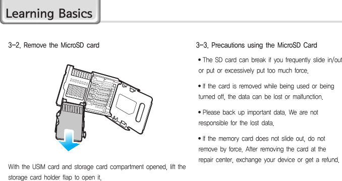 HM4515∙ The SD card can break if you frequently slide in/out or put or excessively put too much force.∙ If the card is removed while being used or being turned off, the data can be lost or malfunction.∙ Please back up important data. We are not responsible for the lost data.∙If the memory card does not slide out, do not remove by force. After removing the card at the repair center, exchange your device or get a refund.3-3. Precautions using the MicroSD CardWith the USIM card and storage card compartment opened, lift the storage card holder flap to open it.3-2. Remove the MicroSD cardLearning Basics