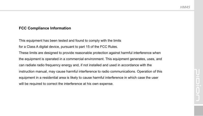 FCC Compliance Information This equipment has been tested and found to comply with the limits for a Class A digital device, pursuant to part 15 of the FCC Rules. These limits are designed to provide reasonable protection against harmful interference when the equipment is operated in a commercial environment. This equipment generates, uses, and can radiate radio frequency energy and, if not installed and used in accordance with the instruction manual, may cause harmful interference to radio communications. Operation of this equipment in a residential area is likely to cause harmful interference in which case the user will be required to correct the interference at his own expense. HM45 