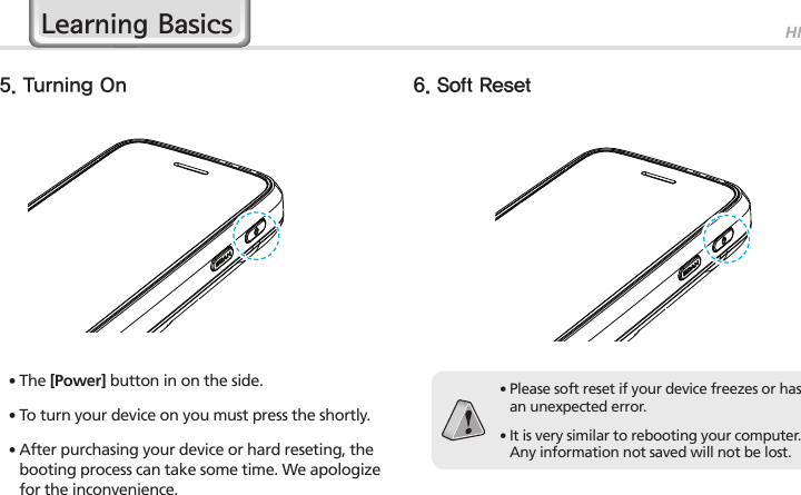 HM45175. Turning On 6. Soft Reset∙The [Power] button in on the side.∙To turn your device on you must press the shortly.∙After purchasing your device or hard reseting, the booting process can take some time. We apologize for the inconvenience.∙ Please soft reset if your device freezes or has an unexpected error.∙ It is very similar to rebooting your computer. Any information not saved will not be lost.Learning Basics