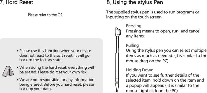 18HM45 Manual7. Hard ResetPlease refer to the OS.∙ Please use this function when your device does not react to the soft reset. It will go back to the factory state.∙  When doing the hard reset, everything will be erased. Please do it at your own risk.∙  We are not responsible for any information being erased. Before you hard reset, please back up your data.The supplied stylus pen is used to run programs or inputting on the touch screen.PressingPressing means to open, run, and cancel any items.PullingUsing the stylus pen you can select multiple items as much as needed. (it is similar to the mouse drag on the PC)Holding DownIf you want to see further details of the selected item, hold down on the item and a popup will appear. ( it is similar to the mouse right click on the PC)8. Using the stylus Pen