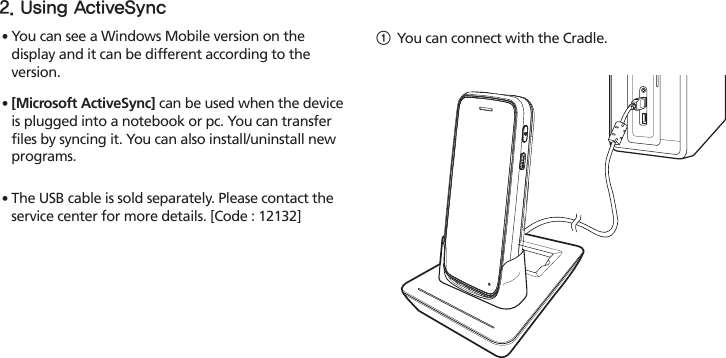 HM4521∙ You can see a Windows Mobile version on the display and it can be different according to the version.∙ [Microsoft ActiveSync] can be used when the device is plugged into a notebook or pc. You can transfer files by syncing it. You can also install/uninstall new programs.∙ The USB cable is sold separately. Please contact the service center for more details. [Code : 12132]1 You can connect with the Cradle.2. Using ActiveSync