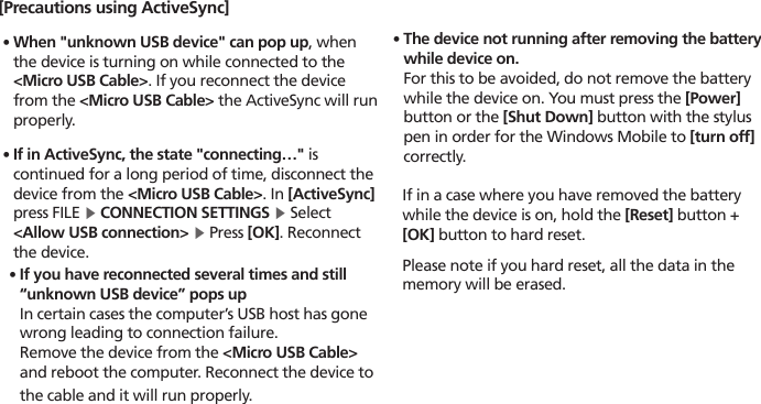 HM4523[Precautions using ActiveSync]∙When &quot;unknown USB device&quot; can pop up, when the device is turning on while connected to the &lt;Micro USB Cable&gt;. If you reconnect the device from the &lt;Micro USB Cable&gt; the ActiveSync will run properly.∙If in ActiveSync, the state &quot;connecting…&quot; is continued for a long period of time, disconnect the device from the &lt;Micro USB Cable&gt;. In [ActiveSync] press FILE ▶ CONNECTION SETTINGS ▶ Select &lt;Allow USB connection&gt; ▶ Press [OK]. Reconnect the device.∙The device not running after removing the battery while device on. For this to be avoided, do not remove the battery while the device on. You must press the [Power] button or the [Shut Down] button with the stylus pen in order for the Windows Mobile to [turn off] correctly.  If in a case where you have removed the battery    while the device is on, hold the [Reset] button +   [OK] button to hard reset.  Please note if you hard reset, all the data in the    memory will be erased.∙ If you have reconnected several times and still “unknown USB device” pops up    In certain cases the computer’s USB host has gone wrong leading to connection failure.   Remove the device from the &lt;Micro USB Cable&gt; and reboot the computer. Reconnect the device to the cable and it will run properly.