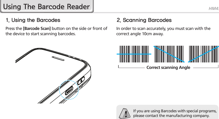 HM4525Using The Barcode Reader1. Using the Barcodes 2. Scanning BarcodesPress the [Barcode Scan] button on the side or front of the device to start scanning barcodes.In order to scan accurately, you must scan with the correct angle 10cm away.If you are using Barcodes with special programs, please contact the manufacturing company.Correct scanning Angle