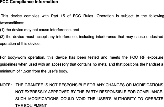 HM45  FCC Compliance Information   This device complies with Part 15 of FCC Rules. Operation is subject to the following twoconditions:  (1) the device may not cause interference, and   (2) the device must accept any interference, including interference that may cause undesired operation of this device.  For body-worn operation, this device has been tested and meets the FCC RF exposure guidelines when used with an accessory that contains no metal and that positions the handset a minimum of 1.5cm from the user’s body.  NOTE:    THE GRANTEE IS NOT RESPONSIBLE FOR ANY CHANGES OR MODIFICATIONS NOT EXPRESSLY APPROVED BY THE PARTY RESPONSIBLE FOR COMPLIANCE. SUCH MODIFICATIONS COULD VOID THE USER’S AUTHORITY TO OPERATE THE EQUIPMENT.  