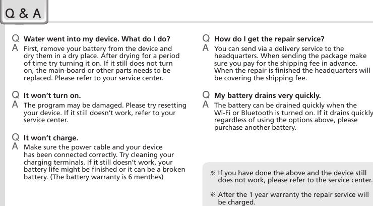 28HM45 ManualQ Water went into my device. What do I do?A  First, remove your battery from the device and dry them in a dry place. After drying for a period of time try turning it on. If it still does not turn on, the main-board or other parts needs to be replaced. Please refer to your service center.Q  It won’t turn on.A  The program may be damaged. Please try resetting your device. If it still doesn’t work, refer to your service center.Q  It won’t charge.A  Make sure the power cable and your device has been connected correctly. Try cleaning your charging terminals. If it still doesn’t work, your battery life might be finished or it can be a broken battery. (The battery warranty is 6 menthes)Q How do I get the repair service?A  You can send via a delivery service to the headquarters. When sending the package make sure you pay for the shipping fee in advance. When the repair is finished the headquarters will be covering the shipping fee.Q My battery drains very quickly.A  The battery can be drained quickly when the Wi-Fi or Bluetooth is turned on. If it drains quickly regardless of using the options above, please purchase another battery.Q &amp; A※  If you have done the above and the device still does not work, please refer to the service center.※  After the 1 year warranty the repair service will be charged.