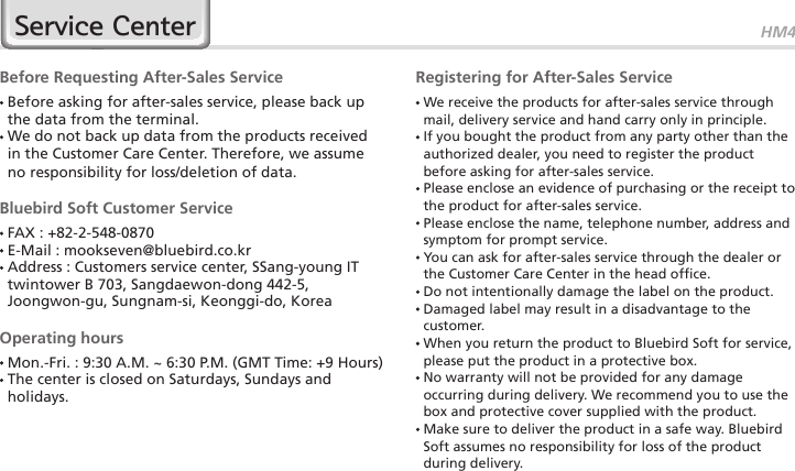 HM4529Service CenterBefore Requesting After-Sales Service  Before asking for after-sales service, please back up the data from the terminal.  We do not back up data from the products received in the Customer Care Center. Therefore, we assume no responsibility for loss/deletion of data.Bluebird Soft Customer Service FAX : +82-2-548-0870 E-Mail : mookseven@bluebird.co.kr  Address : Customers service center, SSang-young IT twintower B 703, Sangdaewon-dong 442-5, Joongwon-gu, Sungnam-si, Keonggi-do, KoreaOperating hours Mon.-Fri. : 9:30 A.M. ~ 6:30 P.M. (GMT Time: +9 Hours)  The center is closed on Saturdays, Sundays and holidays.Registering for After-Sales Service  We receive the products for after-sales service through mail, delivery service and hand carry only in principle.  If you bought the product from any party other than the authorized dealer, you need to register the product before asking for after-sales service.  Please enclose an evidence of purchasing or the receipt to the product for after-sales service.  Please enclose the name, telephone number, address and symptom for prompt service.  You can ask for after-sales service through the dealer or the Customer Care Center in the head office.  Do not intentionally damage the label on the product.  Damaged label may result in a disadvantage to the customer.  When you return the product to Bluebird Soft for service, please put the product in a protective box.  No warranty will not be provided for any damage occurring during delivery. We recommend you to use the box and protective cover supplied with the product.  Make sure to deliver the product in a safe way. Bluebird Soft assumes no responsibility for loss of the product during delivery.