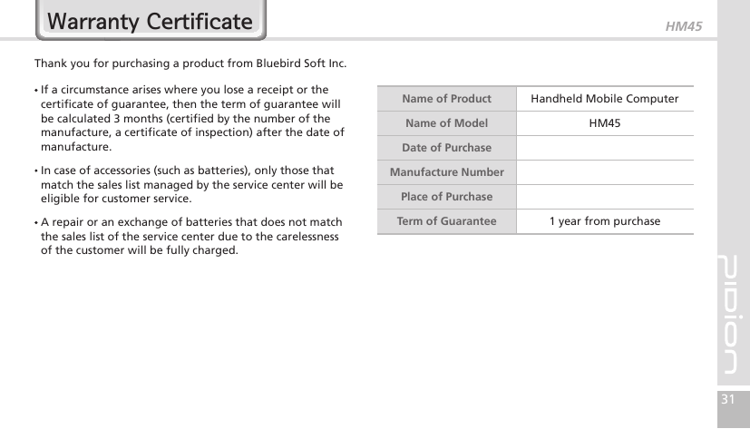 HM4531Warranty CertificateThank you for purchasing a product from Bluebird Soft Inc.   If a circumstance arises where you lose a receipt or the certificate of guarantee, then the term of guarantee will be calculated 3 months (certified by the number of the manufacture, a certificate of inspection) after the date of manufacture.  In case of accessories (such as batteries), only those that match the sales list managed by the service center will be eligible for customer service.  A repair or an exchange of batteries that does not match the sales list of the service center due to the carelessness of the customer will be fully charged.Name of Product Handheld Mobile ComputerName of Model HM45Date of PurchaseManufacture NumberPlace of PurchaseTerm of Guarantee 1 year from purchase