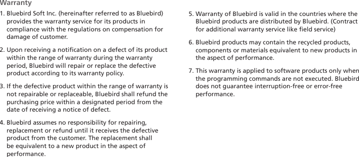 32HM45 ManualWarranty1.  Bluebird Soft Inc. (hereinafter referred to as Bluebird) provides the warranty service for its products in compliance with the regulations on compensation for damage of customer.2.  Upon receiving a notification on a defect of its product within the range of warranty during the warranty period, Bluebird will repair or replace the defective product according to its warranty policy.3.  If the defective product within the range of warranty is not repairable or replaceable, Bluebird shall refund the purchasing price within a designated period from the date of receiving a notice of defect.4.  Bluebird assumes no responsibility for repairing, replacement or refund until it receives the defective product from the customer. The replacement shall be equivalent to a new product in the aspect of performance.5.  Warranty of Bluebird is valid in the countries where the Bluebird products are distributed by Bluebird. (Contract for additional warranty service like field service)6.  Bluebird products may contain the recycled products, components or materials equivalent to new products in the aspect of performance.7.  This warranty is applied to software products only when the programming commands are not executed. Bluebird does not guarantee interruption-free or error-free performance.