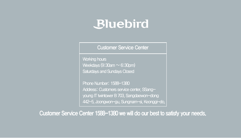 Customer Service Center 1588-1380 we will do our best to satisfy your needs.Customer Service CenterWorking hoursWeekdays (9:30am ~ 6:30pm)Saturdays and Sundays ClosedPhone Number: 1588-1380Address: Customers service center, SSang-young IT twintower B 703, Sangdaewon-dong 442-5, Joongwon-gu, Sungnam-si, Keonggi-do, 