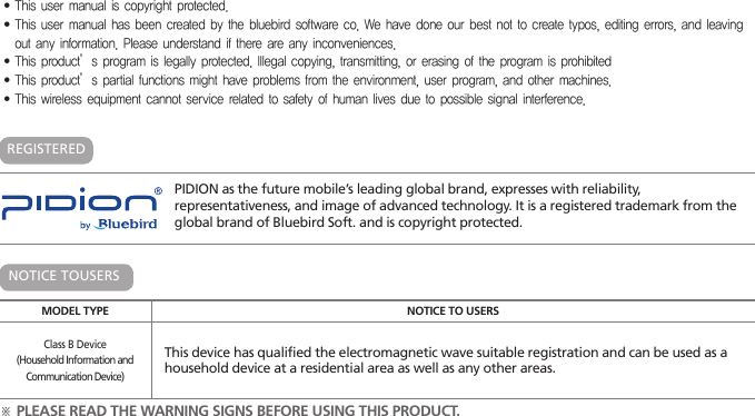 PIDION as the future mobile’s leading global brand, expresses with reliability, representativeness, and image of advanced technology. It is a registered trademark from the global brand of Bluebird Soft. and is copyright protected.※ PLEASE READ THE WARNING SIGNS BEFORE USING THIS PRODUCT.MODEL TYPE NOTICE TO USERSClass B Device(Household Information andCommunication Device)This device has qualified the electromagnetic wave suitable registration and can be used as a household device at a residential area as well as any other areas.NOTICE TOUSERSREGISTERED ∙This user manual is copyright protected.∙This user manual has been created by the bluebird software co. We have done our best not to create typos, editing errors, and leaving out any information. Please understand if there are any inconveniences. ∙This product’s program is legally protected. Illegal copying, transmitting, or erasing of the program is prohibited∙This product’s partial functions might have problems from the environment, user program, and other machines.∙This wireless equipment cannot service related to safety of human lives due to possible signal interference.