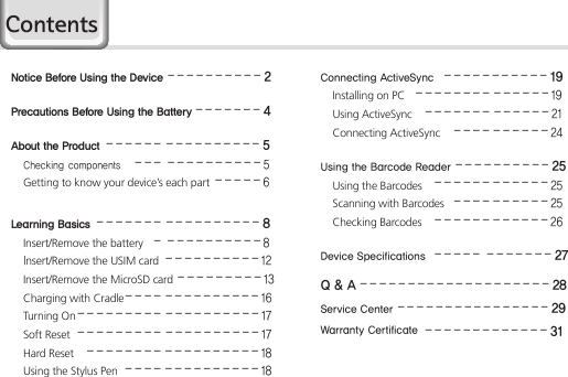 HM451Notice Before Using the Device  ----------2Precautions Before Using the Battery  -------4About the Product  ------ ----------5 Checking components  --- ----------5 Getting to know your device’s each part  -----6 Learning Basics  ------- ----------8 Insert/Remove the battery   - ----------8  Insert/Remove the USIM card  ----------12 Insert/Remove the MicroSD card ---------13 Charging with Cradle ---- ----------16 Turning On --------- ----------17 Soft Reset  --------- ----------17 Hard Reset  -------- ----------18 Using the Stylus Pen ---- ----------18Connecting ActiveSync  -----------19 Installing on PC  -------- ------19 Using ActiveSync  ------- ------21 Connecting ActiveSync  ----------24Using the Barcode Reader ----------25 Using the Barcodes  ------------25 Scanning with Barcodes  ----------25 Checking Barcodes  ------------26Device Specifications  ----- -------27Q &amp; A --------------------28Service Center ----------------29Warranty Certificate -------------31Contents