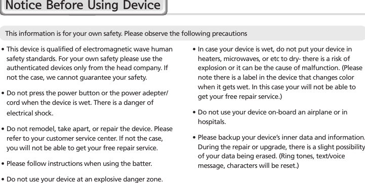 2HM45 Manual∙ In case your device is wet, do not put your device in heaters, microwaves, or etc to dry- there is a risk of explosion or it can be the cause of malfunction. (Please note there is a label in the device that changes color when it gets wet. In this case your will not be able to get your free repair service.)∙Do not use your device on-board an airplane or in hospitals.∙Please backup your device’s inner data and information. During the repair or upgrade, there is a slight possibility of your data being erased. (Ring tones, text/voice message, characters will be reset.)Notice Before Using Device∙This device is qualified of electromagnetic wave human safety standards. For your own safety please use the authenticated devices only from the head company. If not the case, we cannot guarantee your safety.∙  Do not press the power button or the power adepter/cord when the device is wet. There is a danger of electrical shock.∙Do not remodel, take apart, or repair the device. Please refer to your customer service center. If not the case, you will not be able to get your free repair service.∙Please follow instructions when using the batter.∙Do not use your device at an explosive danger zone.This information is for your own safety. Please observe the following precautions 