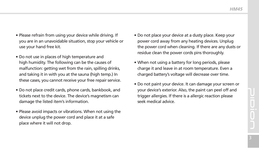 HM453∙ Please refrain from using your device while driving. If you are in an unavoidable situation, stop your vehicle or use your hand free kit.∙Do not use in places of high temperature and high humidity. The following can be the causes of malfunction: getting wet from the rain, spilling drinks, and taking it in with you at the sauna (high temp.) In these cases, you cannot receive your free repair service.∙Do not place credit cards, phone cards, bankbook, and tickets next to the device. The device’s magnetism can damage the listed item’s information.∙Please avoid impacts or vibrations. When not using the device unplug the power cord and place it at a safe place where it will not drop.∙ Do not place your device at a dusty place. Keep your power cord away from any heating devices. Unplug the power cord when cleaning. If there are any dusts or residue clean the power cords pins thoroughly.∙When not using a battery for long periods, please charge it and leave in at room temperature. Even a charged battery’s voltage will decrease over time.∙Do not paint your device. It can damage your screen or your device’s exterior. Also, the paint can peel off and trigger allergies. If there is a allergic reaction please seek medical advice.