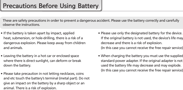 4HM45 Manual∙  If the battery is taken apart by impact, applied heat, submersion, or hole-drilling, there is a risk of a dangerous explosion. Please keep away from children and animals.∙Leaving the battery in a hot car or enclosed space where there is direct sunlight, can deform or break down the battery.∙Please take precaution in not letting necklaces, coins and etc touch the battery’s terminal (metal part). Do not give an impact on the battery by a sharp object or an animal. There is a risk of explosion.∙Please use only the designated battery for the device. If the original battery is not used, the device’s life may decrease and there is a risk of explosion.  (In this case you cannot receive the free repair service)∙When charging the battery you must use the supplied standard power adapter. If the original adapter is not used the battery life may decrease and may explode. (In this case you cannot receive the free repair service)Precautions Before Using BatteryThese are safety precautions in order to prevent a dangerous accident. Please use the battery correctly and carefully observe the instructions.