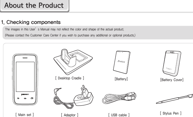 HM455[ Main set ] [ USB cable ] [ Stylus Pen ][ Desktop Cradle ] [Battery Cover][ Adaptor ][Battery]The images in this User’s Manual may not reflect the color and shape of the actual product. (Please contact the Customer Care Center if you wish to purchase any additional or optional products.)1. Checking componentsAbout the Product