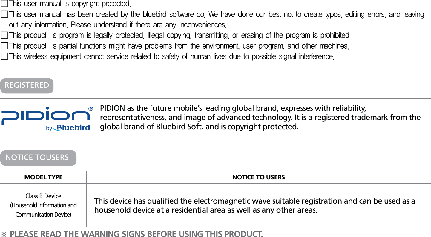 PIDION as the future mobile’s leading global brand, expresses with reliability, representativeness, and image of advanced technology. It is a registered trademark from the global brand of Bluebird Soft. and is copyright protected.öPLEASE READ THE WARNING SIGNS BEFORE USING THIS PRODUCT.MODEL TYPE NOTICE TO USERSClass B Device(Household Information andCommunication Device)This device has qualified the electromagnetic wave suitable registration and can be used as a household device at a residential area as well as any other areas.NOTICE TOUSERSREGISTERED 5IJTVTFSNBOVBMJTDPQZSJHIUQSPUFDUFE 5IJTVTFSNBOVBMIBTCFFODSFBUFECZUIFCMVFCJSETPGUXBSFDP8FIBWFEPOFPVSCFTUOPUUPDSFBUFUZQPTFEJUJOHFSSPSTBOEMFBWJOHPVUBOZJOGPSNBUJPO1MFBTFVOEFSTUBOEJGUIFSFBSFBOZJODPOWFOJFODFT 5IJTQSPEVDUÍTQSPHSBNJTMFHBMMZQSPUFDUFE*MMFHBMDPQZJOHUSBOTNJUUJOHPSFSBTJOHPGUIFQSPHSBNJTQSPIJCJUFE 5IJTQSPEVDUÍTQBSUJBMGVODUJPOTNJHIUIBWFQSPCMFNTGSPNUIFFOWJSPONFOUVTFSQSPHSBNBOEPUIFSNBDIJOFT 5IJTXJSFMFTTFRVJQNFOUDBOOPUTFSWJDFSFMBUFEUPTBGFUZPGIVNBOMJWFTEVFUPQPTTJCMFTJHOBMJOUFSGFSFODF