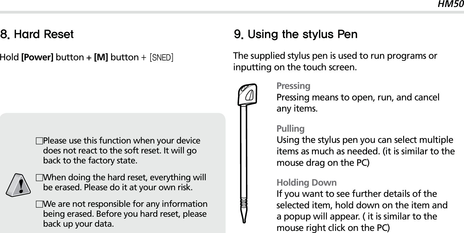 21)BSE3FTFUHold [Power] button + [M] button &lt;4/&amp;%&gt;Please use this function when your device does not react to the soft reset. It will go back to the factory state.When doing the hard reset, everything will be erased. Please do it at your own risk.We are not responsible for any information being erased. Before you hard reset, please back up your data.The supplied stylus pen is used to run programs or inputting on the touch screen.PressingPressing means to open, run, and cancel any items.PullingUsing the stylus pen you can select multiple items as much as needed. (it is similar to the mouse drag on the PC)Holding DownIf you want to see further details of the selected item, hold down on the item and a popup will appear. ( it is similar to the mouse right click on the PC)6TJOHUIFTUZMVT1FO