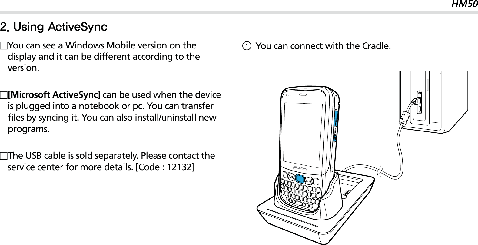 25You can see a Windows Mobile version on the display and it can be different according to the version.[Microsoft ActiveSync] can be used when the device is plugged into a notebook or pc. You can transfer files by syncing it. You can also install/uninstall new programs.The USB cable is sold separately. Please contact the service center for more details. [Code : 12132]1You can connect with the Cradle.6TJOH&quot;DUJWF4ZOD