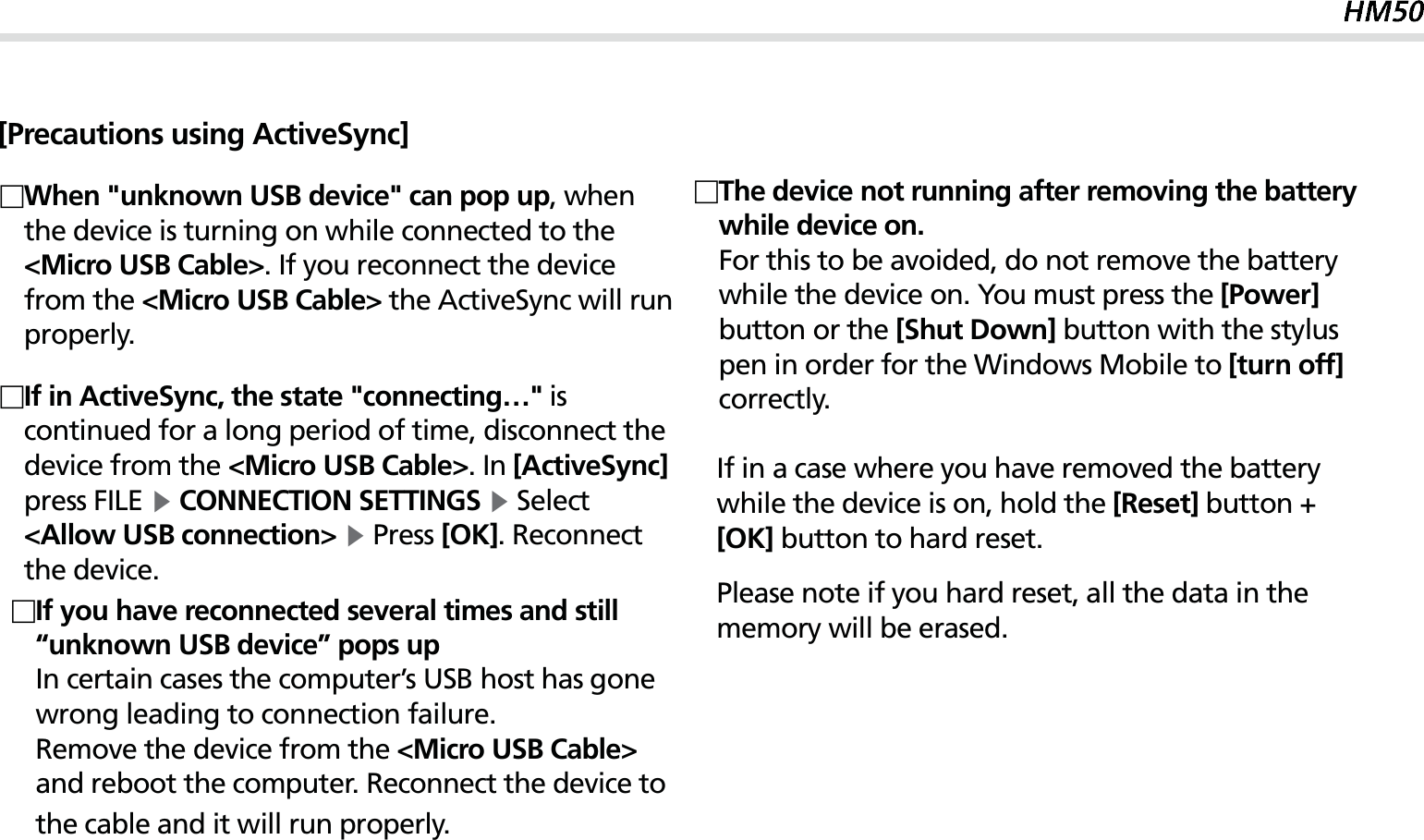 27[Precautions using ActiveSync] When &quot;unknown USB device&quot; can pop up, when the device is turning on while connected to the &lt;Micro USB Cable&gt;. If you reconnect the device from the &lt;Micro USB Cable&gt; the ActiveSync will run properly. If in ActiveSync, the state &quot;connecting…&quot; is continued for a long period of time, disconnect the device from the &lt;Micro USB Cable&gt;. In [ActiveSync] press FILE Ķ CONNECTION SETTINGS Ķ Select &lt;Allow USB connection&gt; Ķ Press [OK]. Reconnect the device. The device not running after removing the battery while device on.For this to be avoided, do not remove the battery while the device on. You must press the [Power] button or the [Shut Down] button with the stylus pen in order for the Windows Mobile to [turn off] correctly.  If in a case where you have removed the battery    while the device is on, hold the [Reset] button +   [OK] button to hard reset.Please note if you hard reset, all the data in the    memory will be erased. If you have reconnected several times and still “unknown USB device” pops up    In certain cases the computer’s USB host has gone wrong leading to connection failure.   Remove the device from the &lt;Micro USB Cable&gt; and reboot the computer. Reconnect the device to the cable and it will run properly.