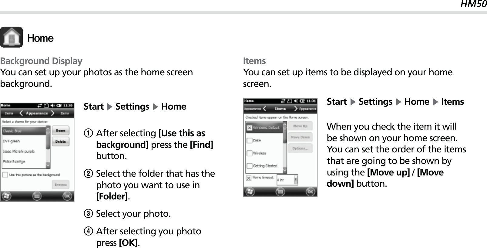 49Start Ķ Settings Ķ Home1After selecting [Use this as background] press the [Find] button.2Select the folder that has the photo you want to use in [Folder].3Select your photo.4 After selecting you photo press [OK].Background DisplayYou can set up your photos as the home screen background.)PNFItemsYou can set up items to be displayed on your home screen.Start Ķ Settings Ķ Home Ķ ItemsWhen you check the item it will be shown on your home screen. You can set the order of the items that are going to be shown by using the [Move up] / [Move down] button.