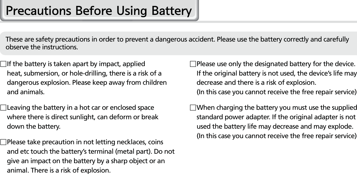 4HM50 Manual  If the battery is taken apart by impact, applied heat, submersion, or hole-drilling, there is a risk of a dangerous explosion. Please keep away from children and animals. Leaving the battery in a hot car or enclosed space where there is direct sunlight, can deform or break down the battery. Please take precaution in not letting necklaces, coins and etc touch the battery’s terminal (metal part). Do not give an impact on the battery by a sharp object or an animal. There is a risk of explosion. Please use only the designated battery for the device. If the original battery is not used, the device’s life may decrease and there is a risk of explosion.   (In this case you cannot receive the free repair service) When charging the battery you must use the supplied standard power adapter. If the original adapter is not used the battery life may decrease and may explode. (In this case you cannot receive the free repair service)3UHFDXWLRQV%HIRUH8VLQJ%DWWHU\These are safety precautions in order to prevent a dangerous accident. Please use the battery correctly and carefully observe the instructions.