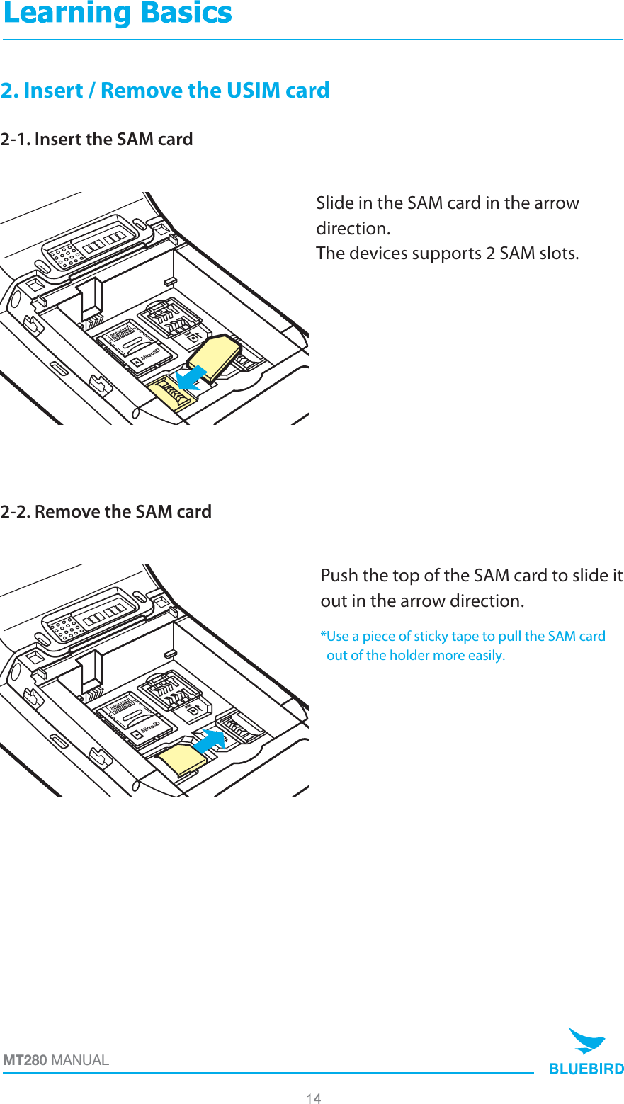 2. Insert / Remove the USIM card2-1. Insert the SAM cardSlide in the SAM card in the arrow direction. The devices supports 2 SAM slots.MicroSDSIM2SAM1SAMMT280 MANUAL2-2. Remove the SAM cardPush the top of the SAM card to slide it out in the arrow direction.*Use a piece of sticky tape to pull the SAM card  out of the holder more easily.MicroSDSIM2SAM1SAM