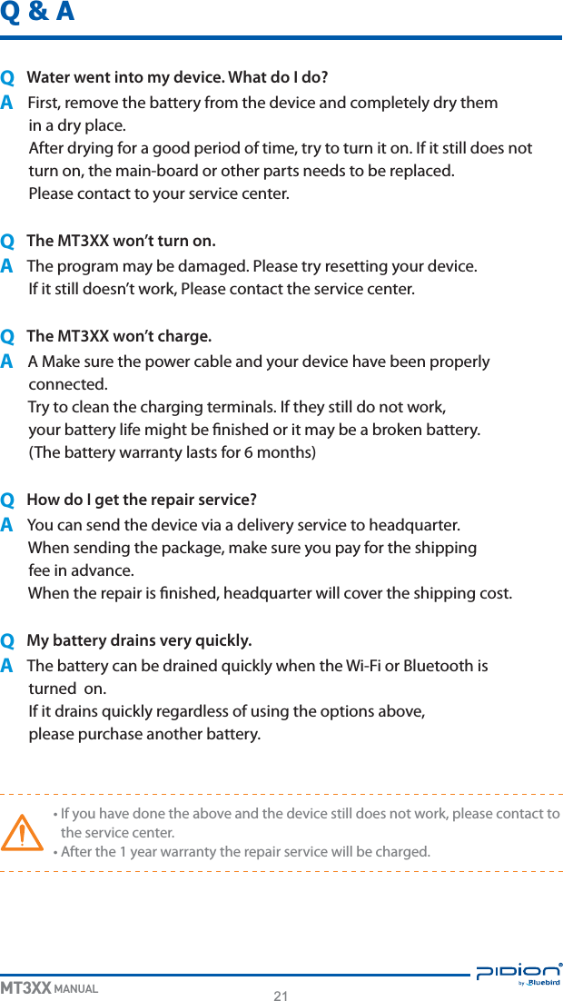 21MT3XX MANUALQ &amp; AQ  Water went into my device. What do I do?A&apos;JSTUSFNPWFUIFCBUUFSZGSPNUIFEFWJDFBOEDPNQMFUFMZESZUIFNJOBESZQMBDF&quot;GUFSESZJOHGPSBHPPEQFSJPEPGUJNFUSZUPUVSOJUPO*GJUTUJMMEPFTOPUUVSOPOUIFNBJOCPBSEPSPUIFSQBSUTOFFETUPCFSFQMBDFE1MFBTFDPOUBDUUPZPVSTFSWJDFDFOUFSQ  The MT3XX won’t turn on.A5IFQSPHSBNNBZCFEBNBHFE1MFBTFUSZSFTFUUJOHZPVSEFWJDF*GJUTUJMMEPFTOUXPSL1MFBTFDPOUBDUUIFTFSWJDFDFOUFSQ  The MT3XX won’t charge.A&quot;.BLFTVSFUIFQPXFSDBCMFBOEZPVSEFWJDFIBWFCFFOQSPQFSMZDPOOFDUFE5SZUPDMFBOUIFDIBSHJOHUFSNJOBMT*GUIFZTUJMMEPOPUXPSLZPVSCBUUFSZMJGFNJHIUCFöOJTIFEPSJUNBZCFBCSPLFOCBUUFSZ5IFCBUUFSZXBSSBOUZMBTUTGPSNPOUITQ   How do I get the repair service?A:PVDBOTFOEUIFEFWJDFWJBBEFMJWFSZTFSWJDFUPIFBERVBSUFS8IFOTFOEJOHUIFQBDLBHFNBLFTVSFZPVQBZGPSUIFTIJQQJOHGFFJOBEWBODF8IFOUIFSFQBJSJTöOJTIFEIFBERVBSUFSXJMMDPWFSUIFTIJQQJOHDPTUQ  My battery drains very quickly.A5IFCBUUFSZDBOCFESBJOFERVJDLMZXIFOUIF8J&apos;JPS#MVFUPPUIJTUVSOFEPO*GJUESBJOTRVJDLMZSFHBSEMFTTPGVTJOHUIFPQUJPOTBCPWFQMFBTFQVSDIBTFBOPUIFSCBUUFSZt*GZPVIBWFEPOFUIFBCPWFBOEUIFEFWJDFTUJMMEPFTOPUXPSLQMFBTFDPOUBDUUPUIFTFSWJDFDFOUFSt&quot;GUFSUIFZFBSXBSSBOUZUIFSFQBJSTFSWJDFXJMMCFDIBSHFE