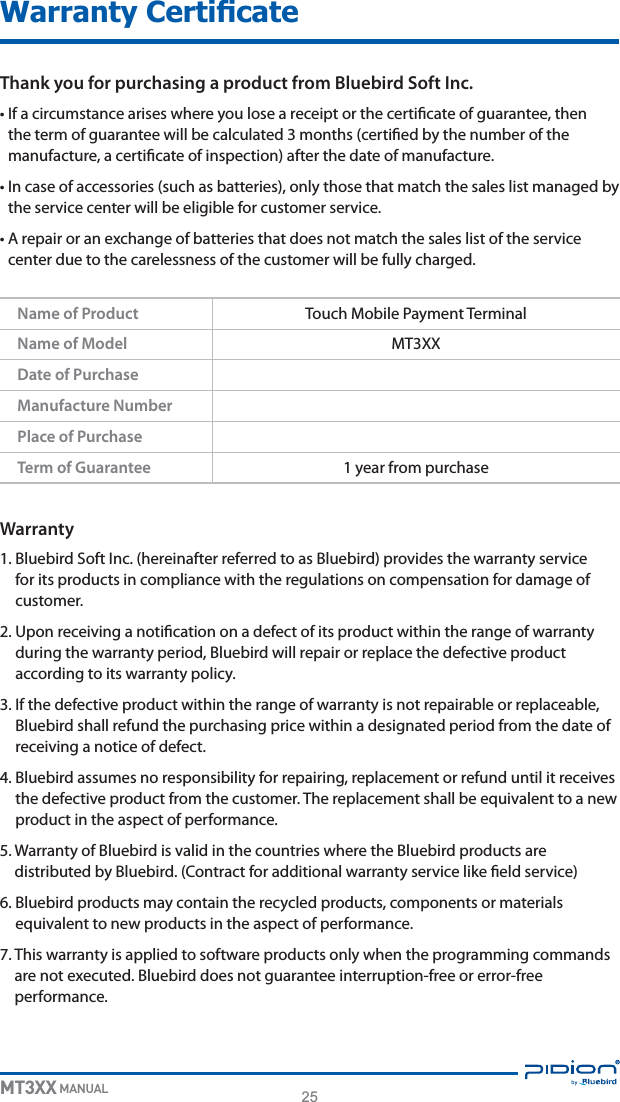 25MT3XX MANUALThank you for purchasing a product from Bluebird Soft Inc.t*GBDJSDVNTUBODFBSJTFTXIFSFZPVMPTFBSFDFJQUPSUIFDFSUJöDBUFPGHVBSBOUFFUIFOUIFUFSNPGHVBSBOUFFXJMMCFDBMDVMBUFENPOUITDFSUJöFECZUIFOVNCFSPGUIFNBOVGBDUVSFBDFSUJöDBUFPGJOTQFDUJPOBGUFSUIFEBUFPGNBOVGBDUVSFt*ODBTFPGBDDFTTPSJFTTVDIBTCBUUFSJFTPOMZUIPTFUIBUNBUDIUIFTBMFTMJTUNBOBHFECZUIFTFSWJDFDFOUFSXJMMCFFMJHJCMFGPSDVTUPNFSTFSWJDFt&quot;SFQBJSPSBOFYDIBOHFPGCBUUFSJFTUIBUEPFTOPUNBUDIUIFTBMFTMJTUPGUIFTFSWJDFDFOUFSEVFUPUIFDBSFMFTTOFTTPGUIFDVTUPNFSXJMMCFGVMMZDIBSHFEWarranty#MVFCJSE4PGU*ODIFSFJOBGUFSSFGFSSFEUPBT#MVFCJSEQSPWJEFTUIFXBSSBOUZTFSWJDFGPSJUTQSPEVDUTJODPNQMJBODFXJUIUIFSFHVMBUJPOTPODPNQFOTBUJPOGPSEBNBHFPGDVTUPNFS6QPOSFDFJWJOHBOPUJöDBUJPOPOBEFGFDUPGJUTQSPEVDUXJUIJOUIFSBOHFPGXBSSBOUZEVSJOHUIFXBSSBOUZQFSJPE#MVFCJSEXJMMSFQBJSPSSFQMBDFUIFEFGFDUJWFQSPEVDUBDDPSEJOHUPJUTXBSSBOUZQPMJDZ*GUIFEFGFDUJWFQSPEVDUXJUIJOUIFSBOHFPGXBSSBOUZJTOPUSFQBJSBCMFPSSFQMBDFBCMF#MVFCJSETIBMMSFGVOEUIFQVSDIBTJOHQSJDFXJUIJOBEFTJHOBUFEQFSJPEGSPNUIFEBUFPGSFDFJWJOHBOPUJDFPGEFGFDU#MVFCJSEBTTVNFTOPSFTQPOTJCJMJUZGPSSFQBJSJOHSFQMBDFNFOUPSSFGVOEVOUJMJUSFDFJWFTUIFEFGFDUJWFQSPEVDUGSPNUIFDVTUPNFS5IFSFQMBDFNFOUTIBMMCFFRVJWBMFOUUPBOFXQSPEVDUJOUIFBTQFDUPGQFSGPSNBODF8BSSBOUZPG#MVFCJSEJTWBMJEJOUIFDPVOUSJFTXIFSFUIF#MVFCJSEQSPEVDUTBSFEJTUSJCVUFECZ#MVFCJSE$POUSBDUGPSBEEJUJPOBMXBSSBOUZTFSWJDFMJLFöFMETFSWJDF#MVFCJSEQSPEVDUTNBZDPOUBJOUIFSFDZDMFEQSPEVDUTDPNQPOFOUTPSNBUFSJBMTFRVJWBMFOUUPOFXQSPEVDUTJOUIFBTQFDUPGQFSGPSNBODF5IJTXBSSBOUZJTBQQMJFEUPTPGUXBSFQSPEVDUTPOMZXIFOUIFQSPHSBNNJOHDPNNBOETBSFOPUFYFDVUFE#MVFCJSEEPFTOPUHVBSBOUFFJOUFSSVQUJPOGSFFPSFSSPSGSFFQFSGPSNBODFName of Product 5PVDI.PCJMF1BZNFOU5FSNJOBMName of Model .599Date of PurchaseManufacture NumberPlace of PurchaseTerm of Guarantee ZFBSGSPNQVSDIBTF