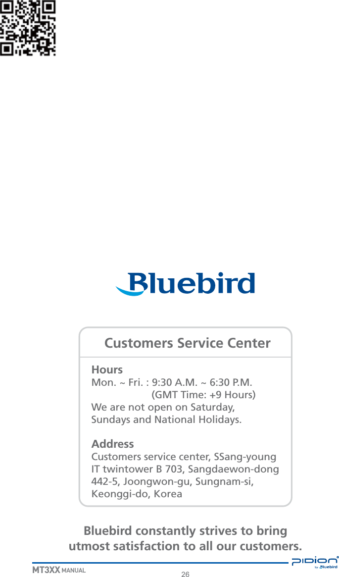 26MT3XX MANUALHoursMon. ~ Fri. : 9:30 A.M. ~ 6:30 P.M.                     (GMT Time: +9 Hours)We are not open on Saturday,Sundays and National Holidays.AddressCustomers service center, SSang-young IT twintower B 703, Sangdaewon-dong 442-5, Joongwon-gu, Sungnam-si, Keonggi-do, KoreaBluebird constantly strives to bringutmost satisfaction to all our customers.Customers Service Center