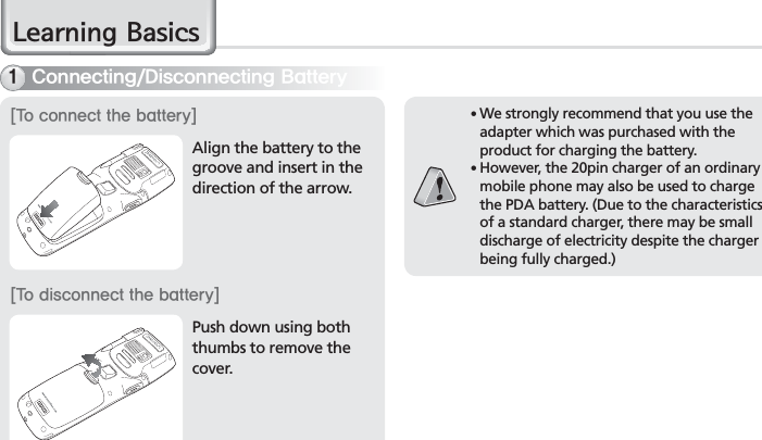 14BIP-7000 Manual䭓 We strongly recommend that you use the adapter which was purchased with the product for charging the battery.䭓 However, the 20pin charger of an ordinary mobile phone may also be used to charge the PDA battery. (Due to the characteristics of a standard charger, there may be small discharge of electricity despite the charger being fully charged.)Align the battery to the groove and insert in the direction of the arrow.Push down using both thumbs to remove the cover.&lt;5PDPOOFDUUIFCBUUFSZ&gt;&lt;5PEJTDPOOFDUUIFCBUUFSZ&gt;$POOFDUJOH%JTDPOOFDUJOH#BUUFSZ/HDUQLQJ%DVLFV