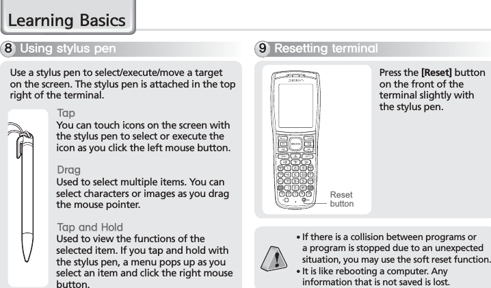 20BIP-7000 Manual/HDUQLQJ%DVLFV6TJOHTUZMVTQFOUse a stylus pen to select/execute/move a target on the screen. The stylus pen is attached in the top right of the terminal. 5BQYou can touch icons on the screen with the stylus pen to select or execute the icon as you click the left mouse button. %SBHUsed to select multiple items. You can select characters or images as you drag the mouse pointer. 5BQBOE)PMEUsed to view the functions of the selected item. If you tap and hold with the stylus pen, a menu pops up as you select an item and click the right mouse button.3FTFUUJOHUFSNJOBMPress the [Reset] button on the front of the terminal slightly with the stylus pen. 䭓 If there is a collision between programs or a program is stopped due to an unexpected situation, you may use the soft reset function.䭓 It is like rebooting a computer. Any information that is not saved is lost. Reset button