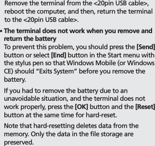 BIP-700027     Remove the terminal from the &lt;20pin USB cable&gt;, reboot the computer, and then, return the terminal to the &lt;20pin USB cable&gt;.䭓  The terminal does not work when you remove and return the battery To prevent this problem, you should press the [Send] button or select [End] button in the Start menu with the stylus pen so that Windows Mobile (or Windows CE) should “Exits System” before you remove the battery.  If you had to remove the battery due to an unavoidable situation, and the terminal does not work properly, press the [OK] button and the [Reset] button at the same time for hard-reset.  Note that hard-resetting deletes data from the memory. Only the data in the file storage are preserved.