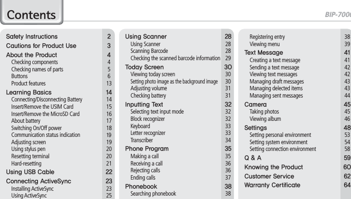 BIP-70001&amp;RQWHQWV4BGFUZ*OTUSVDUJPOT $BVUJPOTGPS1SPEVDU6TF &quot;CPVUUIF1SPEVDU  Checking components  4  Checking names of parts  5 Buttons  6 Product features  13-FBSOJOH#BTJDT  Connecting/Disconnecting Battery  14  Insert/Remove the USIM Card  15  Insert/Remove the MicroSD Card  16 About battery  17  Switching On/Off power  18  Communication status indication Adjusting screen  19  Using stylus pen  20 Resetting terminal  20 Hard-resetting  216TJOH64#$BCMF $POOFDUJOH&quot;DUJWF4ZOD  Installing ActiveSync  23 Using ActiveSync  256TJOH4DBOOFS  Using Scanner  28 Scanning Barcode  28  Checking the scanned barcode information  295PEBZ4DSFFO   Viewing today screen  30 Setting photo image as the background image 30 Adjusting volume  31 Checking battery  31*OQVUUJOH5FYU   Selecting text input mode  32 Block recognizer  32 Keyboard  33 Letter recognizer  33 Transcriber  341IPOF1SPHSBN   Making a call  35  Receiving a call  36 Rejecting calls  36 Ending calls  371IPOFCPPL  Searching phonebook  38 Registering entry  38 Viewing menu  395FYU.FTTBHF   Creating a text message  41  Sending a text message  42  Viewing text messages  42  Managing draft messages  43  Managing delected items  43  Managing sent messages  44$BNFSB  Taking photos  45 Viewing album  464FUUJOHT   Setting personal environment  53  Setting system environment  54  Setting connection environment  582&quot; ,OPXJOHUIF1SPEVDU $VTUPNFS4FSWJDF 8BSSBOUZ$FSUJGJDBUF 