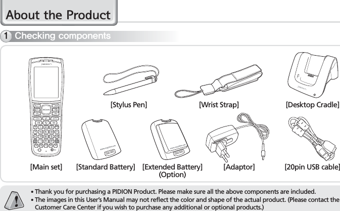 4BIP-7000 Manual$ERXWWKH3URGXFW䭓 Thank you for purchasing a PIDION Product. Please make sure all the above components are included.䭓 The images in this User’s Manual may not reflect the color and shape of the actual product. (Please contact the Customer Care Center if you wish to purchase any additional or optional products.)$IFDLJOHDPNQPOFOUT[Main set][Stylus Pen][Standard Battery] [Extended Battery](Option)[Wrist Strap] [Desktop Cradle][20pin USB cable][Adaptor]