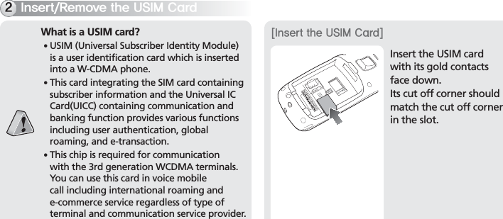 BIP-700015*OTFSU3FNPWFUIF64*.$BSEWhat is a USIM card?䭓 USIM (Universal Subscriber Identity Module) is a user identification card which is inserted into a W-CDMA phone.䭓 This card integrating the SIM card containing subscriber information and the Universal IC Card(UICC) containing communication and banking function provides various functions including user authentication, global roaming, and e-transaction.䭓 This chip is required for communication with the 3rd generation WCDMA terminals. You can use this card in voice mobile call including international roaming and e-commerce service regardless of type of terminal and communication service provider.Insert the USIM card with its gold contacts face down.Its cut off corner should match the cut off corner in the slot.&lt;*OTFSUUIF64*.$BSE&gt;
