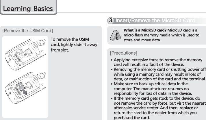 16BIP-7000 Manual/HDUQLQJ%DVLFVTo remove the USIM card, lightly slide it away from slot.&lt;3FNPWFUIF64*.$BSE&gt;*OTFSU3FNPWFUIF.JDSP4%$BSEWhat is a MicroSD card? MicroSD card is a micro flash memory media which is used to store and move data. &lt;1SFDBVUJPOT&gt;䭓 Applying excessive force to remove the memory card will result in a fault of the device.䭓 Removing the memory card or shutting power off while using a memory card may result in loss of data, or malfunction of the card and the terminal.  䭓 Make sure to back up critical data in the computer. The manufacturer resumes no responsibility for loss of data in the device.䭓  If the memory card gets stuck to the device, do not remove the card by force, but visit the nearest after-sales service center. And then, replace or return the card to the dealer from which you purchased the card.