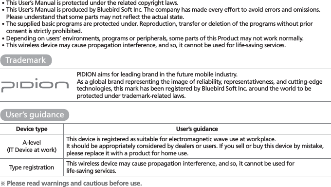 PIDION aims for leading brand in the future mobile industry.As a global brand representing the image of reliability, representativeness, and cutting-edge technologies, this mark has been registered by Bluebird Soft Inc. around the world to be protected under trademark-related laws.ö Please read warnings and cautious before use.Device type User’s guidanceA-level(IT Device at work)This device is registered as suitable for electromagnetic wave use at workplace.It should be appropriately considered by dealers or users. If you sell or buy this device by mistake, please replace it with a product for home use.Type registration This wireless device may cause propagation interference, and so, it cannot be used forlife-saving services.User’s guidanceTrademark䭓This User’s Manual is protected under the related copyright laws.䭓 This User’s Manual is produced by Bluebird Soft Inc. The company has made every effort to avoid errors and omissions. Please understand that some parts may not reflect the actual state.䭓 The supplied basic programs are protected under. Reproduction, transfer or deletion of the programs without prior consent is strictly prohibited.䭓 Depending on users’ environments, programs or peripherals, some parts of this Product may not work normally.䭓   This wireless device may cause propagation interference, and so, it cannot be used for life-saving services.