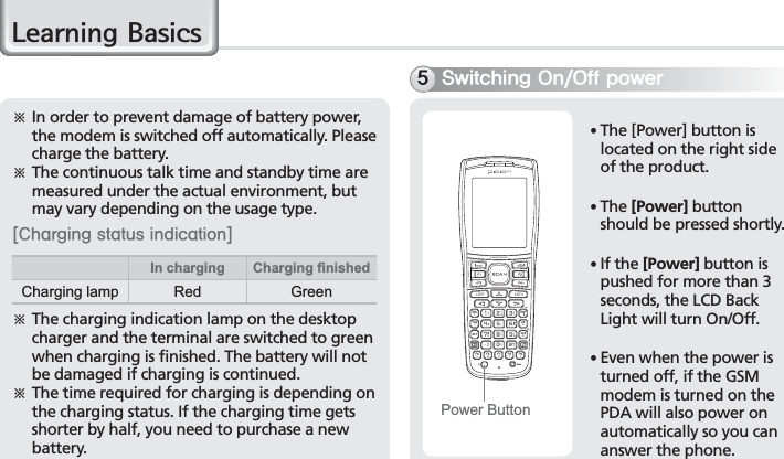18BIP-7000 Manual/HDUQLQJ%DVLFVö  In order to prevent damage of battery power, the modem is switched off automatically. Please charge the battery. ö  The continuous talk time and standby time are measured under the actual environment, but may vary depending on the usage type.&lt;$IBSHJOHTUBUVTJOEJDBUJPO&gt;ö  The charging indication lamp on the desktop charger and the terminal are switched to green when charging is finished. The battery will not be damaged if charging is continued. ö  The time required for charging is depending on the charging status. If the charging time gets shorter by half, you need to purchase a new battery. 4XJUDIJOH0O0GGQPXFS䭓 The [Power] button is located on the right side of the product.䭓 The [Power] button should be pressed shortly.䭓  If the [Power] button is pushed for more than 3 seconds, the LCD Back Light will turn On/Off.䭓 Even when the power is turned off, if the GSM modem is turned on the PDA will also power on automatically so you can answer the phone.Power ButtonIn charging Charging ﬁnishedCharging lamp Red Green